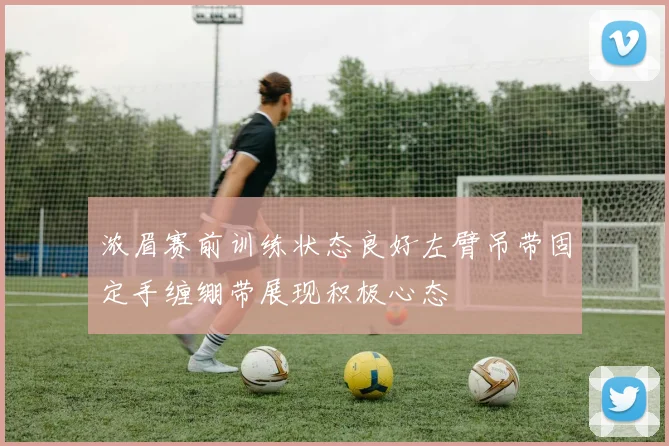 浓眉赛前训练状态良好左臂吊带固定手缠绷带展现积极心态