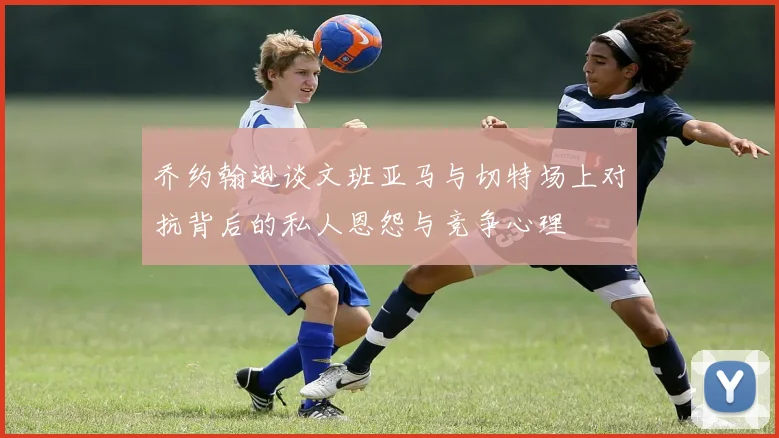 乔约翰逊谈文班亚马与切特场上对抗背后的私人恩怨与竞争心理