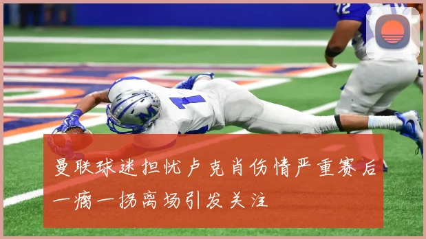 曼联球迷担忧卢克肖伤情严重赛后一瘸一拐离场引发关注