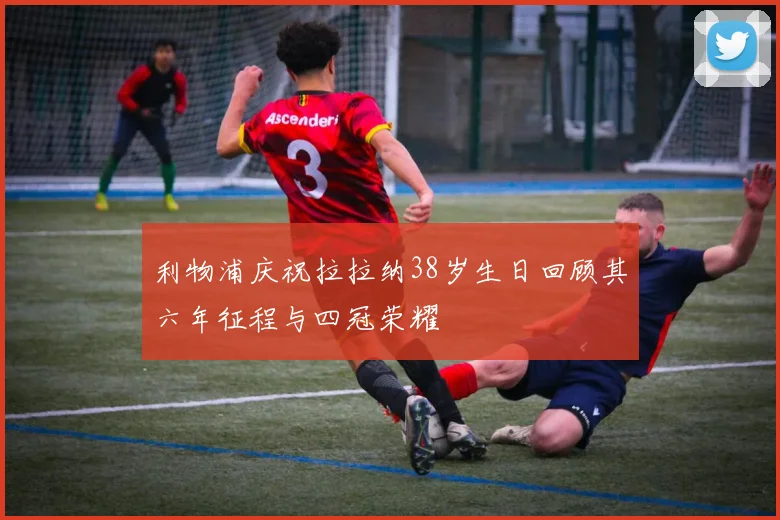 利物浦庆祝拉拉纳38岁生日回顾其六年征程与四冠荣耀